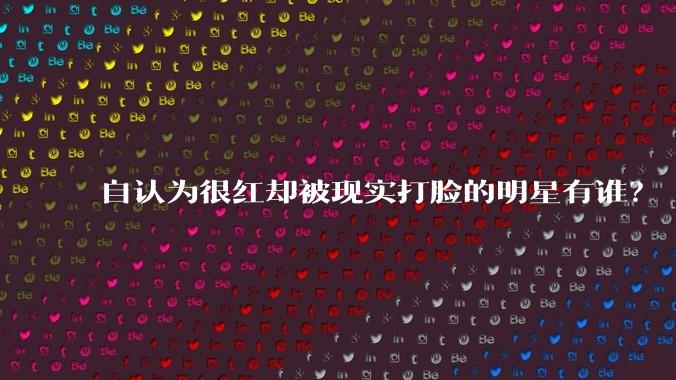 自认为很红却被现实打脸的明星有谁？